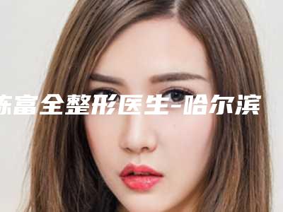 陈富全整形医生-哈尔滨索菲医疗美容陈富全医师测评分析