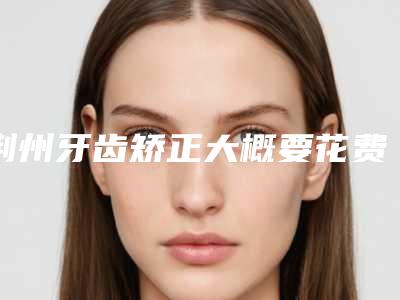 荆州牙齿矫正大概要花费多少钱(荆门矫正牙齿要多少钱)