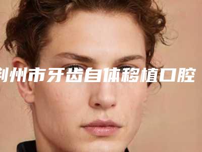 荆州市牙齿自体移植口腔医生排行榜是正规机构医生