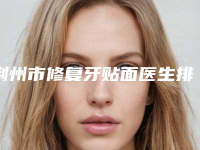 荆州市修复牙贴面医生排行榜名单全新汇总-荆州市修复牙贴面口腔医生