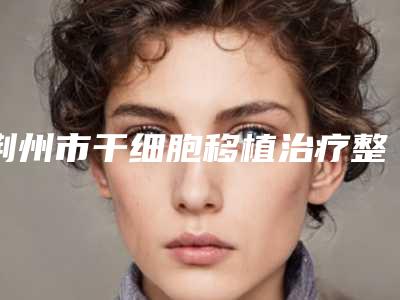 荆州市干细胞移植治疗整形医院TOP5_TOP10排名更新-荆州青逸美医疗美容门诊部口碑技术出挑