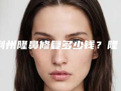 荆州隆鼻修复多少钱?隆鼻修复费用大概在5000-23000元左右
