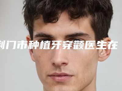 荆门市种植牙穿颧医生在榜名单前十佳私立推荐-荆门市李成龙口腔医生