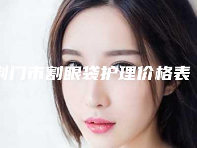 荆门市割眼袋护理价格表2025版全新公开-荆门市割眼袋护理医院整形费用一般是多少
