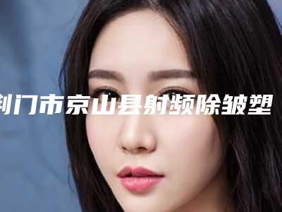 荆门市京山县射频除皱塑形排名前九整形医院上榜均为实力口碑评选_京山县射频除皱塑形公立三甲美容科医院排名