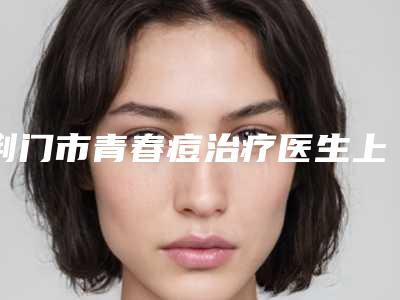 荆门市青春痘治疗医生上榜名单前十位实力名单更新-王勇华医生专业品质值得信赖
