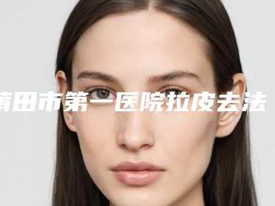 莆田市第一医院拉皮去法令纹技术分析-附整形价格(收费标准)