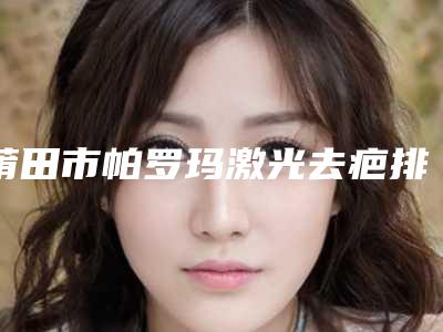 莆田市帕罗玛激光去疤排名榜全面名单解析-莆田市永秀医疗美容门诊网友真实评价一览