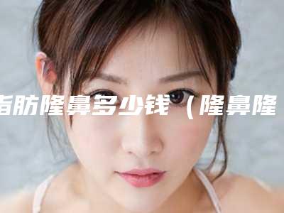 脂肪隆鼻多少钱(隆鼻隆鼻多少钱)