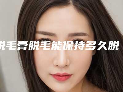 脱毛膏脱毛能保持多久脱毛膏能用吗