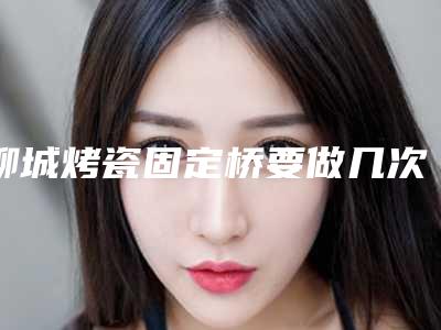 聊城烤瓷固定桥要做几次才有理想效果
