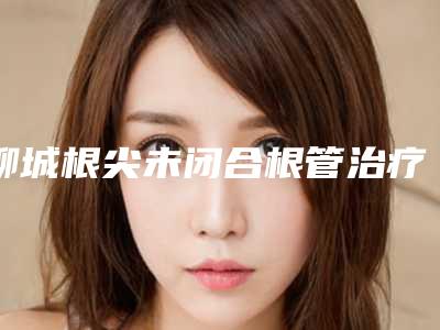 聊城根尖未闭合根管治疗能维持到什么时候