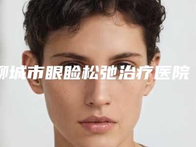 聊城市眼睑松弛治疗医院盘点:五家口碑好医院及名医推荐