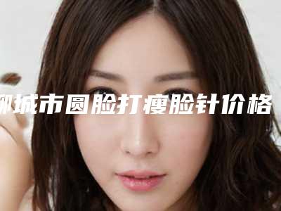 聊城市圆脸打瘦脸针价格表(价目)在线免费咨询(12月-5月均价为:4896元)