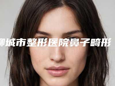 聊城市整形医院鼻子畸形整形医院(聊城人民医院整形美容科带来不一样的选择和体验)