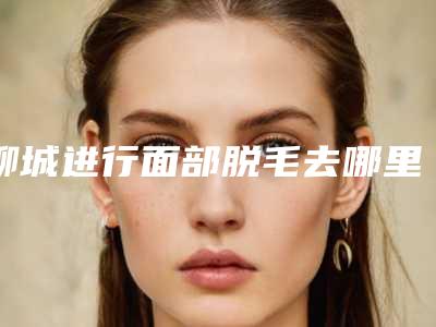 聊城进行面部脱毛去哪里比较优惠