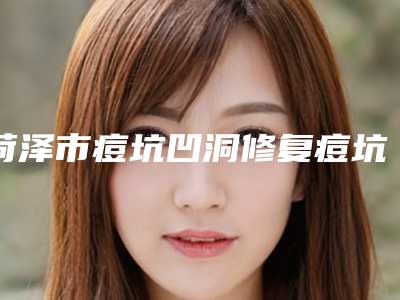 菏泽市痘坑凹洞修复痘坑医生上榜清单前十佳哪个比较靠谱(董桂玲医生实力UP)