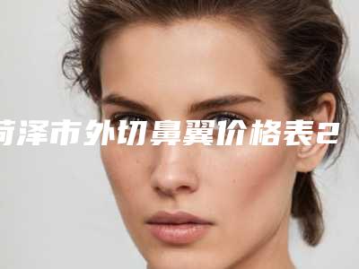 菏泽市外切鼻翼价格表2025版本流出-菏泽市外切鼻翼手术费用价格高吗