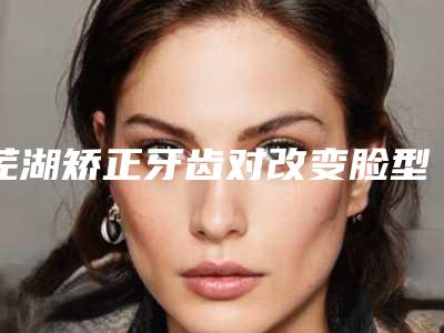 芜湖矫正牙齿对改变脸型大一个疗程价格多少