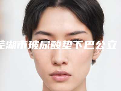 芜湖市玻尿酸垫下巴公立三甲排名靠前名单-芜湖市玻尿酸垫下巴整形医院