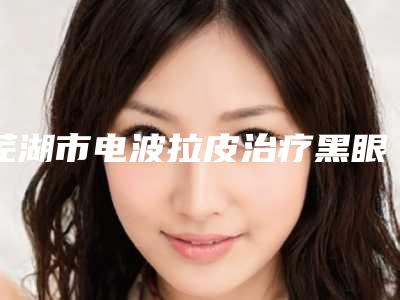 芜湖市电波拉皮治疗黑眼圈医院哪家好(芜湖繁昌姬颜医疗美容诊所上榜top4)