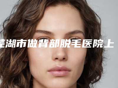 芜湖市做背部脱毛医院上榜清单公认实力佳(皖南医学院整形科诊所可深入了解)