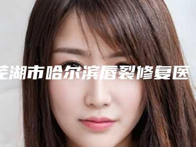 芜湖市哈尔滨唇裂修复医院在榜名单top10强技术流派(芜湖市哈尔滨唇裂修复整形医院)