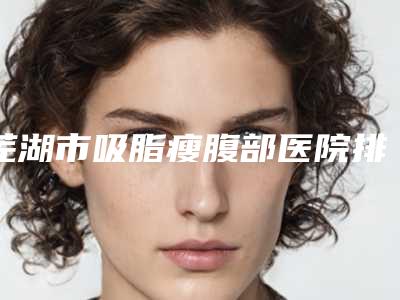 芜湖市吸脂瘦腹部医院排名top10强最新排序公布(安徽省芜湖市第二人民医院整形外科有正规授权)