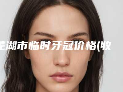 芜湖市临时牙冠价格(收费标准)最新发布医院资料曝光-芜湖市临时牙冠价格