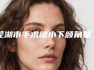 芜湖市手术缩小下颌角整形医院排名十强大综合汇总(芜湖微美人鱼医疗美容诊所扒一扒医生)