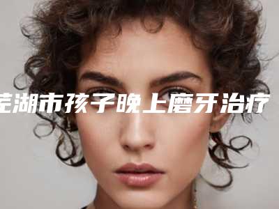 芜湖市孩子晚上磨牙治疗医院排行榜私立民营口碑出圈(芜湖市孩子晚上磨牙治疗口腔医院优质的选择)