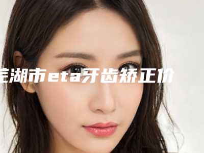 芜湖市eta牙齿矫正价位表最新出炉-芜湖金标口腔门诊部价格表部分曝光