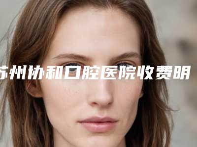 苏州协和口腔医院收费明细_2025全新公示