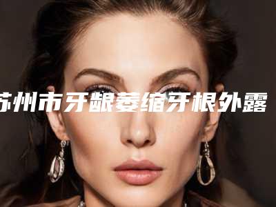 苏州市牙龈萎缩牙根外露医生上榜名单前十名名次公布-苏州市牙龈萎缩牙根外露口腔医生