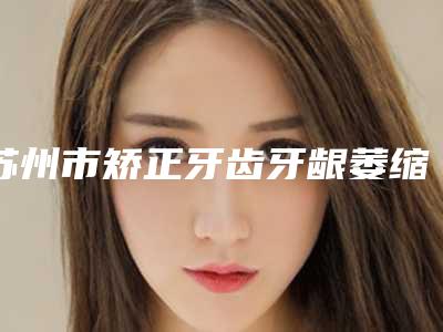 苏州市矫正牙齿牙龈萎缩口腔医生上榜清单前十真实推荐-苏州市矫正牙齿牙龈萎缩医生凭实力入围