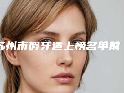 苏州市假牙适上榜名单前十名名单更新-苏州市假牙适口腔医生