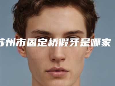 苏州市固定桥假牙是哪家牙科医院(苏州大学附属第一医院(口腔科)实力差距不大)