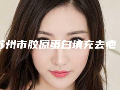 苏州市胶原蛋白填充去疤价格收费表怎么样-苏州市胶原蛋白填充去疤均价为6827元