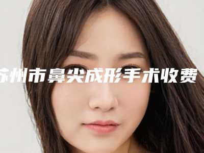 苏州市鼻尖成形手术收费明细2025版分享(鼻尖成形手术一般需要价格大致是多少)