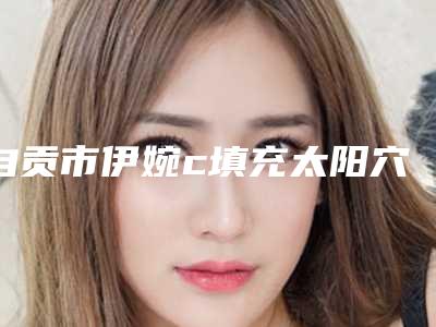 自贡市伊婉c填充太阳穴医生排行前十名公认推荐-自贡市雷雨整形医生