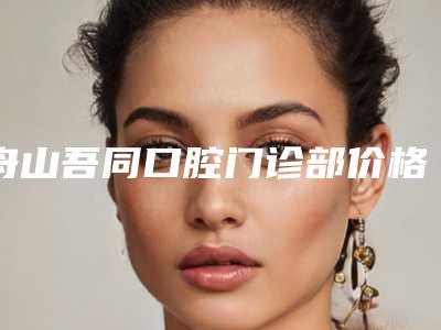 舟山吾同口腔门诊部价格(收费标准)2025同步附牙齿牙髓治疗案例