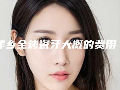 萍乡全烤瓷牙大概的费用-萍乡全烤瓷牙价格实惠吗