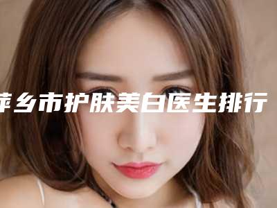 萍乡市护肤美白医生排行综合实力前十佳哪位比较靠谱-萍乡市黄敏整形医生