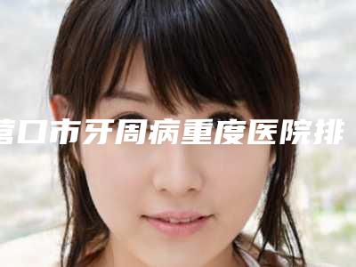 营口市牙周病重度医院排行榜哪家强(营口新概念口腔诊所分榜首竟被他拿下)