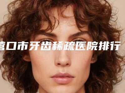 营口市牙齿稀疏医院排行前10强好评不断(营口市牙齿稀疏整形医院)