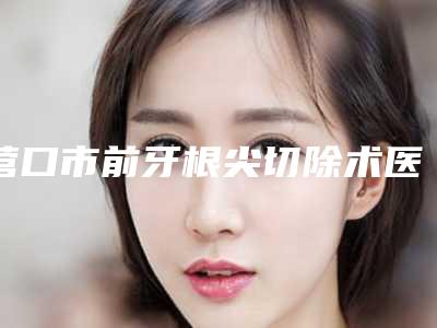 营口市前牙根尖切除术医院在榜清单top10口碑权威出炉了(营口瑞宁口腔门诊部为您保驾护航)