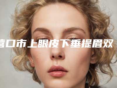 营口市上眼皮下垂提眉双眼皮医院排行榜前十位名单整合(营口俏颜医疗美容整形外科去过的人都来推荐)