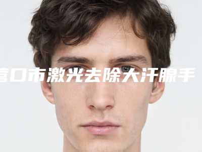 营口市激光去除大汗腺手术医院排名榜十强2025版更新-营口市激光去除大汗腺手术整形医院