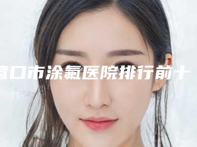 营口市涂氟医院排行前十佳深入了解(营口市涂氟整形医院)