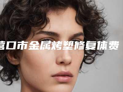 营口市金属烤塑修复体费用表明细名单-营口市金属烤塑修复体价格